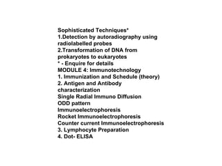 Sophisticated Techniques* 1.Detection by autoradiography using radiolabelled probes 2.Transformation of DNA from prokaryotes to eukaryotes * - Enquire for details MODULE 4: Immunotechnology 1. Immunization and Schedule (theory) 2. Antigen and Antibody characterization Single Radial Immuno Diffusion ODD pattern Immunoelectrophoresis Rocket Immunoelectrophoresis Counter current Immunoelectrophoresis 3. Lymphocyte Preparation 4. Dot- ELISA 