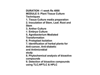 DURATION –1 week Rs 4000 MODULE 5: Plant Tissue Culture Techniques 1. Tissue Culture media preparation 2. Inoculation of Stem, Leaf, Root and Stem 3. Anther Culture 4.  Embryo Culture 5. Agrobacterium Mediated Transformation 6. Protoplast Isolation 7. Identification of herbal plants for Anti-cancer, Anti-diabetic and Antimicrobial study 8. Phytochemical analysis of bioactive compounds 9. Detection of bioactive compounds using TLC,HPTLC & HPLC 