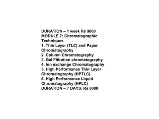 DURATION – 1 week Rs 9000 MODULE 7: Chromatographic Techniques 1. Thin Layer (TLC) and Paper Chromatography 2. Column Chromatography 3. Gel Filtration chromatography 4. Ion exchange Chromatography 5. High Performance Thin Layer Chromatography (HPTLC) 6. High Performance Liquid Chromatography (HPLC) DURATION – 7 DAYS, Rs 8000 