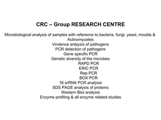 CRC – Group RESEARCH CENTRE Microbiological analysis of samples with reference to bacteria, fungi, yeast, moulds &  Actinomycetes Virulence anlaysis of pathogens PCR detection of pathogens Gene specific PCR Genetic diversity of the microbes RAPD PCR ERIC PCR Rep PCR BOX PCR 16 srRNA PCR analysis SDS PAGE analysis of proteins Western Blot analysis Enzyme profiling & all enzyme related studies 