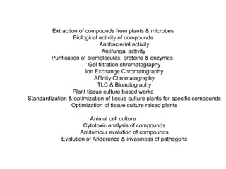 Extraction of compounds from plants & microbes Biological activity of compounds Antibacterial activity Antifungal activity  Purification of biomolecules, proteins & enzymes  Gel filtration chromatography Ion Exchange Chromatography Affinity Chromatography TLC & Bioautography Plant tissue culture based works Standardization & optimization of tissue culture plants for specific compounds Optimization of tissue culture raised plants Animal cell culture Cytotoxic analysis of compounds Antitumour evalution of compounds Evalution of Ahderence & invasiness of pathogens 