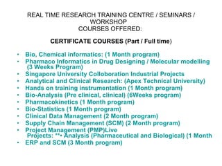 REAL TIME RESEARCH TRAINING CENTRE / SEMINARS / WORKSHOP    COURSES OFFERED:  CERTIFICATE COURSES (Part / Full time ) Bio, Chemical informatics:   (1 Month program)   Pharmaco  Informatics in Drug Designing / Molecular  modelling  (3 Weeks Program)  Singapore University  Colloboration  Industrial Projects  Analytical and Clinical Research :  (Apex Technical University)  Hands on training instrumentation (1 Month program)  Bio-Analysis (Pre clinical, clinical) (6Weeks program)  Pharmacokinetics (1 Month program)  Bio-Statistics (1 Month program)  Clinical Data Management (2 Month program)  Supply Chain Management (SCM) (2 Month program)  Project Management ( PMP)Live  Projects: **• Analysis (Pharmaceutical and Biological) (1 Month program) ERP and SCM (3 Month program)  