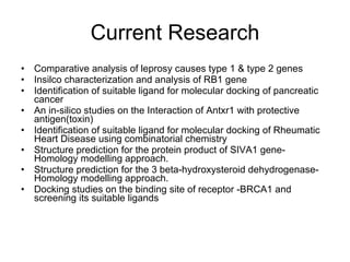 Current Research Comparative analysis of leprosy causes type 1 & type 2 genes  Insilco characterization and analysis of RB1 gene  Identification of suitable ligand for molecular docking of pancreatic cancer  An in-silico studies on the Interaction of Antxr1 with protective antigen(toxin)  Identification of suitable ligand for molecular docking of Rheumatic Heart Disease using combinatorial chemistry  Structure prediction for the protein product of SIVA1 gene- Homology modelling approach.  Structure prediction for the 3 beta-hydroxysteroid dehydrogenase- Homology modelling approach.  Docking studies on the binding site of receptor -BRCA1 and screening its suitable ligands  