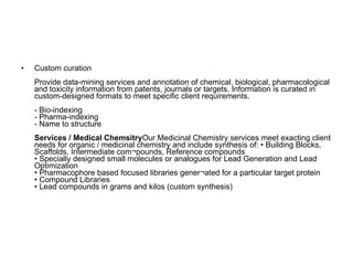 Custom curation Provide data-mining services and annotation of chemical, biological, pharmacological and toxicity information from patents, journals or targets. Information is curated in custom-designed formats to meet specific client requirements. - Bio-indexing - Pharma-indexing - Name to structure Services / Medical Chemsitry Our Medicinal Chemistry services meet exacting client needs for organic / medicinal chemistry and include synthesis of: • Building Blocks, Scaffolds, Intermediate com¬pounds, Reference compounds  • Specially designed small molecules or analogues for Lead Generation and Lead Optimization  • Pharmacophore based focused libraries gener¬ated for a particular target protein  • Compound Libraries  • Lead compounds in grams and kilos (custom synthesis)  