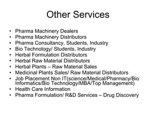 Other Services Pharma Machinery Dealers Pharma Machinery Distributors Pharma Consultancy, Students, Industry Bio Technology/ Students, Industry Herbal Formulation Distributors Herbal Raw Material Distributors Herbal Plants – Raw Material Sales Medicinal Plants Sales/ Raw Material Distributors Job Placement Non IT(science/Medical/Pharmacy/Bio Informatics/Bio Technology/MBA/Top Management) Health Care Information Pharma Formulation/ R&D Services – Drug Discovery 