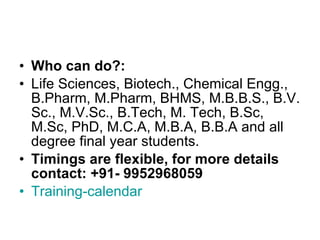 Who can do?:  Life Sciences, Biotech., Chemical Engg., B.Pharm, M.Pharm, BHMS, M.B.B.S., B.V. Sc., M.V.Sc., B.Tech, M. Tech, B.Sc, M.Sc, PhD, M.C.A, M.B.A, B.B.A and all degree final year students. Timings are flexible, for more details contact: +91- 9952968059  Training-calendar 