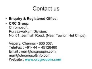 Contact us Enquiry & Registered Office:  CRC Group, Chromosoft ,  Purasawalkam Division: No: 61, Jermiah Road, (Near Towton Hot Chips),  Vepery, Chennai - 600 007. TeleFax : +91- 44 – 45126460 Email : mail@crcgroupin.com, mail@chromosoftinfo.com Website :  www.crcgroupin.com 