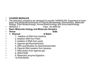 COURSE MODULES The laboratory programs are designed to provide “HANDS-ON” Experience to learn basic and advanced techniques in Pharma,Microbiology, Biochemistry, Molecular Biology, Plant Biotechnology, Animal Biotechnology and Immunotechnology. MODULE 1:  Fees : Rs.4000.00 Basic Molecular biology and Molecular Genetics  Venue Date: 1.  Chennai -6 Batch 1.  Isolation of DNA from bacteria.  2. Isolation DNA from Plant 3. Isolation of RNA from yeast.  4. Agarose gel Electrophoresis.  5. DNA quantification by Spectrophotometer 6. Plasmid DNA Isolation from bacteria.  7. DNA elution from agarose gel.  8. SDS-PAGE 9. Restriction enzyme Digestion 10.PCR-RAPD 