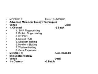 MODULE 2:  Fees : Rs.5000.00 Advanced Molecular biology Techniques Venue Date: 1. Chennai -5 Batch 1.  DNA Fingerprinting 2. Protein Fingerprinting  3. RT PCR  4. Nested PCR 5. Southern blotting 6. Northern Blotting 7. Western blotting 8. Gene Expression MODULE 3: Fees :3500.00 Immunotechnology Venue Date: 1 – Chennai -3 Batch 
