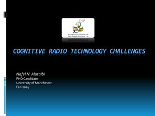 COGNITIVE RADIO TECHNOLOGY CHALLENGES
Nafel N. Alotaibi
PHD Candidate
University of Manchester
Feb 2014
 