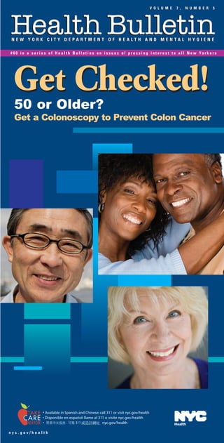 V O L U M E      7 ,   N U M B E R        5



Colonoscopy Countdown                                                                                                                                                                                                                             Health Bulletin
   How to Prepare and What to Expect                                                                                                                                                                                                              NEW YORK CITY DEPARTMENT OF HEALTH AND MENTAL HYGIENE

                                                                                                                                                                                                                                                  # 6 0 i n a s e r i e s o f H e a l t h B u l l e t i n s o n i s s u e s o f p r e s s i n g i n t e r e s t t o a l l N e w Yo r k e r s
7 days before        • Your doctor will probably ask you to stop
                       taking aspirin, aspirin substitutes (such as
                       ibuprofen) and iron medications.

                                                                                                                                                                                                                                                    Get Checked!
                                                                                                                                                                             V O L U M E       7 ,   N U M B E R       5



                     • Your doctor may also tell you to stop taking
                                                                                 Health Bulletin
                                                                                                                                                                                                                                                    50 or Older?
                       some prescription medicines.
                                                                                  NEW YORK CITY DEPARTMENT OF HEALTH AND MENTAL HYGIENE


6, 5, 4, 3, 2        • You can eat a regular diet.                               # 6 0 i n a s e r i e s o f H e a l t h B u l l e t i n s o n i s s u e s o f p r e s s i n g i n t e r e s t t o a l l N e w Yo r k e r s




                                                                                                                                                                                                                                                    Get a Colonoscopy to Prevent Colon Cancer
days before
                                                                                                              New York City Department of
1 day before         • Consume only clear liquids (water, apple                                                Health and Mental Hygiene
                       juice, coffee or tea without milk or cream,                                         125 Worth Street, Room 1047, CN 33
                       clear broth).                                                                              New York, N.Y. 10013
                     • Your doctor will also ask you to take medicine                                Michael R. Bloomberg, Mayor
                       to empty your colon.                                                   Thomas R. Frieden, M.D., M.P.H., Commissioner
                     • This may be uncomfortable, but is necessary
                                                                                                               Bureau of Communications
                       so the camera can see any cancer or polyp.
                                                                                                        Geoffrey Cowley, Associate Commissioner
A few hours          • Most people feel better after the sedative                                         Cortnie Lowe, M.F.A., Executive Editor
later                  has worn off.
                                                                                                        Prepared in cooperation with:
                     • An adult should accompany you home.
                                                                                            Division of Health Promotion and Disease Prevention
                     • Many people plan to relax the rest of the day.                               Bureau of Chronic Disease Prevention
                     • Most people can begin eating regular meals                                  Cancer Prevention and Control Program
                       right away.

1 day later          • You should feel better and be able to resume
                       all normal activities within a day.

                                                                                                                                                  Get Checked!
                  More Information and Help                                                                                                        50 or Older?
                                                                                                                                                   Get a Colonoscopy
• NYC Department of Health and Mental Hygiene:
  nyc.gov/health or call 311 and ask for Colonoscopy
• Health Bulletins: nyc.gov/health or call 311:                                              For Non-Emergency New York City Services
    • #34: Still Smoking? Cigarettes are eating you alive                                    Telephone Interpretation in More Than 170 Languages
    • #48: How Much Is Too Much? (Alcohol)
    • #51: How to Lose Weight and Keep It Off
    • #56: HPV Vaccine Can Prevent Cervical Cancer
• Centers for Disease Control and Prevention:
  www.cdc.gov/cancer/colorectal/sfl/
• National Cancer Institute:
  www.cancer.gov/cancertopics/types/colon-and-rectal
• Mayo Clinic: www.mayoclinic.com/health/colon-cancer/CO99999
• National Institutes of Health: http://health.nih.gov/result.asp/155

                    For copies of any Health Bulletin
                    All Health Bulletins are also available at nyc.gov/health
                                                                                                                                                                                                                                                                       • Available in Spanish and Chinese: call 311 or visit nyc.gov/health
                    Visit nyc.gov/health/e-mail for a free e-mail subscription                                                                                                                                                                                         • Disponible en español: llame al 311 o visite nyc.gov/health
                                                                                                                                                                                                                                                                       •                                   nyc.gov/health                                      Health

                                                                                                                                                                                                                              HP1TCNY04E – 5.08   nyc.gov/health
 