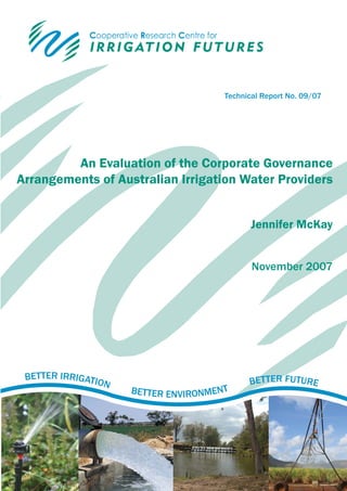 Technical Report No. 09/07




         An Evaluation of the Corporate Governance
Arrangements of Australian Irrigation Water Providers


                                             Jennifer McKay


                                             November 2007




 BETTER IRRIGATIO                           BETTER FUTURE
                 N
                     BETTER ENVIRONMENT
 