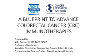 A BLUEPRINT TO ADVANCE
COLORECTAL CANCER (CRC)
IMMUNOTHERAPIES
Presented By:
Al B. Benson III, MD FACP FASCO
Professor of Medicine
Associate Director for Cooperative Groups Robert H. Lurie
Comprehensive Cancer Center of Northwestern University
 