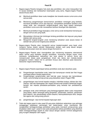Pasal 28

1.   Negara-negara Peserta mengakui hak anak atas pendidikan, dan untuk mewujudkan hak
     ini secara bertahap dan berdasarkan kesempatan yang sama, Negara-negara Peserta
     secara khusus akan:

     (a)   Membuat pendidikan dasar suatu kewajiban dan tersedia secara cuma-cuma untuk
           semua anak;

     (b)   Mendorong pengembangan bentuk-bentuk pendidikan menengah yang berbeda,
           tenmasuk pendidikan umum dan kejuruan, menyediakan pendidikan tersebut untuk
           setiap anak, dan mengambil langkah-langkah yang tepat seperti penerapan
           pendidikan cuma-cuma dan menawarkan bantuan keuangan bila diperlukan;

     ©     Membuat pendidikan tinggi terjangkau untuk semua anak berdasarkan kemampuan,
           dengan semua cara yang layak;

     (d)   Menyediakan informasi dan bimbingan tentang pendidikan dan kejuruan yang dapat
           diakses oleh semua anak;
     (e)   Mengambil langkah-langkah untuk mendorong kehadiran anak secara teratur di
           sekolah dan penurunan tingkat putus sekolah.

2.   Negara-negara Peserta akan mengambil semua langkah-langkah yang layak untuk
     menjamin bahwa disiplin sekolah dilaksanakan dengan cara yang sesuai dengan
     martabat kemanusiaan anak dan sesuai dengan Konvensi ini.

3.   Negara-negara Peserta akan meningkatkan dan mendorong kerjasama internasional
     dalam hal-hal yang berkaitan dengan pendidikan, khususnya dengan tujuan untuk
     membantu menghapuskan kebodohan dan buta aksara di seluruh dunia dan
     mempermudah akses pada pengetahuan ilmiah dan teknis dan metode-metode
     pengajanan modern. Dalam hal ini, perhatian khusus akan diberikan pada kebutuhan-
     kebutuhan negara berkembang.

                                         Pasal 29

1.   Negara-negara Peserta sependapat bahwa pendidikan anak akan diarahkan pada:

     (a)   Pengembangan kepnibadian anak, bakat dan kemampuan mental dan fisik hingga
           mencapai potensi mereka sepenuhnya;
     (b)   Pengembangan penghormatan atas hak-hak azasi manusia dan kemerdekaan
           hakiki, serta terhadap prinsip-prinsip yang diabadikan dalam Piagam PBB.

     (c)   pengembangan rasa hormat kepada orangtua, indentitas budaya, bahasa dan nilai-
           nilainya, nilai-nilai kebangsaan dan negara tempat anak tersebut bertempat tinggal,
           berasal, dan kepada peradaban-penadaban yang berbeda dan peradabannya
           sendiri.

     (d)   persiapan anak untuk kehidupan yang bertanggungjawab dalam suatu masyarakat
           yang bebas, dalam semangat saling pengertian, perdamalan, toleransi, persamaan
           jenis kelamin, dan persahabatan antara sesama, kelompokkelompok etnik, bangsa
           dan agama dan orang-orang pribumi.

     (e)   pengembangan rasa hormat kepada lingkungan alam

2.   Tidak ada bagian pasal ini atau pasal 28 yang akan ditafsirkan sedemikian rupa sehingga
     mengganggu kebebasan perorangan dan badan-badan untuk membentuk dan
     mengarahkan lembaga-lembaga pendidikan yang selalu mematuhi prinsip-prinsip yang
     dinyatakan dalam ayat 1 pasal ini dan pada persyaratan bahwa pendidikan yang diberikan
     dalam lembaga-lembaga seperti itu akan sesuai dengan standar minimal sebagaimana
     yang mungkin ditetapkan oleh negara.


                                            10
 