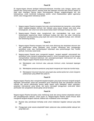 Pasal 30

Di negara-negara dimana terdapat kelompok-kelompok minonitas suku bangsa, agama atau
bahasa atau orang-orang pribumi, seorang anak dan kalangan minoritas atau pribumi seperti itu
tidak akan disangkal haknya dalam bermasyarakat dengan anggota-anggota lain dan
kelompoknya, untuk menikmati budayanya sendiri, untuk melaksanakan ajaran agamanya
sendiri, atau menggunakan bahasanya sendiri



                                            Pasal 31

  1.    Negara-negara Peserta mengakui hak anak untuk beristirahat dan bersantai, untuk terlibat
        dalam kegiatan-kegiatan bermain dan rekreasi yang sesuai dengan usia anak yang
        bersangkutan, dan untuk turut serta secara bebas dalam kehidupan budaya dan seni.

  2.    Negara-negara Peserta akan menghormati dan meningkatkan hak anak untuk
        berpartisipasi sepenuhnya dalam kehidupan budaya dan seni, dan akan mendorong
        pengadaan peluang-peluang yang layak dan sama untuk kegiatan budaya, seni, rekreasi
        dan bersenang-senang.

                                            Pasal 32

  1.    Negara-negara Peserta mengakui hak anak untuk dilindungi dan eksploitasi ekonomi dan
        dari pelaksanaan setiap pekerjaan yang mungkin berbahaya atau mengganggu
        pendidikan anak, atau membahayakan kesehatan atau perkembangan fisik, mental,
        spiritual, moral atau sosial anak.

  2.    Negara-negara Peserta akan mengambil langkah langkah legislatif, administratif dan
        pendidikan untuk menjamin pelaksanaan pasal ini. Untuk mencapal tujuan inil dan dengan
        memperhatikan ketentuan-ketentuan dan perangkat-perangkat internasional lain yang
        terait, Negara-negara Peserta secara khusus akan:

        (a)   Menetapkan usia minimum atau usia-usia minimum untuk memasuki lapangan
              kerja;

        (b)   Menetapkan peraturan-peraturan yang tepat mengenal jam kerja dan kondisi kerja;

         ©    Menetapkan hukuman-hukuman yang layak atau sanksi-sanksi lain untuk menjamin
              pelaksanaan yang effektif dan pasal ini.

                                            Pasal 33

Negara-negara Peserta akan mengambil langkah-langkah yang layak termasuk langkah-langkah
legmslatif, administratif, sosial dan pendidikan guna melindungi anak dan pemakaian oba-obat
narkotik dan zat-zat psikotropika secara gelap seperti yang ditetapkan dalam perjanjian-
perjanjian internasional yang terkait, dan guna mencegah penggunaan anak-anak dalam
pembuatan dan pengedaran secara gelap zat-zat tersebut.

                                            Pasal 34

Negara-negara Peserta berusaha untuk melindungi anak dan semua bentuk eksptoitasi seksual
dan penyalahgunaan seksual. Untuk tujuan ini, Negara-negara Peserta secara khusus akan
mengambil langkah-langkah nasional, bilateral dan multilateral untuk mencegah:

  (a)   Bujukan atau pemaksaan terhadap anak untuk melakukan kegiatan seksual yang tidak
        sah;

  (b)   Penggunaan anak secara eksploitatif dalam pelacuran atau praktek-praktek seksual lain
        yang tidak sah;


                                               11
 
