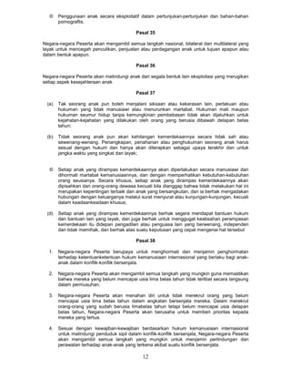 ©    Penggunaan anak secara eksploitatif dalam pertunjukan-pertunjukan dan bahan-bahan
        pornograflis.

                                           Pasal 35

Negara-negara Peserta akan mengambil semua langkah nasional, bilateral dan multilateral yang
layak untuk mencegah penculikan, penjualan atau perdagangan anak untuk tujuan apapun atau
dalam bentuk apapun.

                                           Pasal 36

Negara-negara Peserta akan melindungi anak dari segala bentuk lain eksploitasi yang merugikan
setiap aspek kesejahteraan anak

                                           Pasal 37

  (a)   Tak seorang anak pun boleh menjalani siksaan atau kekerasan lain, perlakuan atau
        hukuman yang tidak manusiawi atau menurunkan martabat. Hukuman mati maupun
        hukuman seumur hidup tanpa kemungkinan pembebasan tidak akan dijatuhkan untuk
        kejahatan-kejahatan yang dilakukan oleh orang yang berusia dibawah delapan belas
        tahun;

  (b)   Tidak seorang anak pun akan kehilangan kemerdekaannya secara tidak sah atau
        sewenang-wenang. Penangkapan, penahanan atau penghukuman seorang anak harus
        sesual dengan hukum dan hanya akan diterapkan sebagai upaya terakhir dan untuk
        jangka waktu yang singkat dan layak;


   ©    Setiap anak yang dirampas kemerdekaannya akan diperlakukan secara manusiawi dan
        dihormati martabat kemanusiaannya, dan dengan memperhatikan kebutuhan-kebutuhan
        orang seusianya. Secara khusus, setiap anak yang dirampas kemerdekaannya akan
        dipisahkan dan orang-orang dewasa kecuali bila dianggap bahwa tidak melakukan hal ini
        merupakan kepentingan terbaik dan anak yang bersangkutan, dan ia berhak mengadakan
        hubungan dengan keluarganya melalul surat menyurat atau kunjungan-kunjungan, kecuali
        dalam keadaankeadaan khusus;

  (d)   Setiap anak yang dirampas kemerdekaannya berhak segera mendapat bantuan hukum
        dan bantuan lain yang layak, dan juga berhak untuk menggugat keabsahan perampasan
        kemerdekaan itu didepan pengadilan atau penguasa lain yang berwenang, independen
        dan tidak memihak, dan berhak atas suatu keputusan yang cepat mengenai hat tersebut

                                           Pasal 38

  1.    Negara-negara Peserta berupaya untuk menghormati dan menjamin penghormatan
        terhadap ketentuanketentuan hukum kemanusiaan internasional yang berlaku bagi anak-
        anak dalam konflik-konflik bersenjata.

  2.    Negara-negara Peserta akan mengambil semua langkah yang mungkin guna memastikan
        bahwa mereka yang belum mencapai usia lima belas tahun tidak terlibat secara langsung
        dalam permusuhan.

  3.    Negara-negara Peserta akan menahan diri untuk tidak merekrut orang yang belum
        mencapai usia lima betas tahun dalam angkatan bersenjata mereka. Dalam merekrut
        orang-orang yang sudah berusia limabelas tahun tetapi belum mencapai usia delapan
        belas tahun, Negara-negara Peserta akan berusaha untuk memberi prioritas kepada
        mereka yang tertua.

  4.    Sesuai dengan kewajiban-kewajiban berdasarkan hukum kemanusiaan internasional
        untuk melindungi penduduk sipil dalam konflik-konflik bersenjata, Negara-negara Peserta
        akan mengambil semua langkah yang mungkin untuk menjamin perlindungan dan
        perawatan terhadap anak-anak yang terkena akibat suatu konflik bersenjata.

                                              12
 