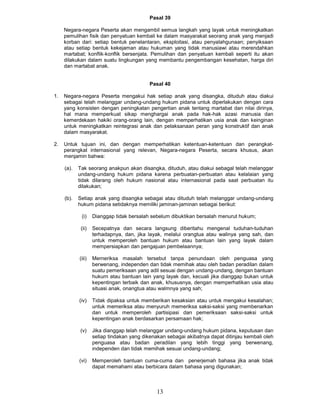 Pasal 39

     Negara-negara Peserta akan mengambil semua langkah yang layak untuk meningkatkan
     pemulihan fisik dan penyatuan kembali ke dalam masyarakat seorang anak yang menjadi
     korban dari: setiap bentuk penelantaran, eksploitasi, atau penyalahgunaan; penyiksaan
     atau setiap bentuk kekejaman atau hukuman yang tidak manusiawi atau merendahkan
     martabat; konflik-konflik bersenjata. Pemulihan dan penyatuan kembali seperti itu akan
     dilakukan dalam suatu lingkungan yang membantu pengembangan kesehatan, harga diri
     dan martabat anak.


                                            Pasal 40

1.   Negara-negara Peserta mengakui hak setiap anak yang disangka, dituduh atau diakui
     sebagai telah melanggar undang-undang hukum pidana untuk diperlakukan dengan cara
     yang konsisten dengan peningkatan pengertian anak tentang martabat dan nilai dirinya,
     hal mana memperkuat sikap menghargai anak pada hak-hak azasi manusia dan
     kemerdekaan hakiki orang-orang lain, dengan memperhatikan usia anak dan keinginan
     untuk meningkatkan reintegrasi anak dan pelaksanaan peran yang konstruktif dan anak
     dalam masyarakat.

2.   Untuk tujuan ini, dan dengan memperhatikan ketentuan-ketentuan dan perangkat-
     perangkat internasional yang relevan, Negara-negara Peserta, secara khusus, akan
     menjamin bahwa:

     (a).   Tak seorang anakpun akan disangka, dituduh, atau diakui sebagal telah melanggar
            undang-undang hukum pidana karena perbuatan-perbuatan atau kelalaian yang
            tidak dilarang oleh hukum nasional atau internasional pada saat perbuatan itu
            dilakukan;

     (b).   Setiap anak yang disangka sebagai atau dituduh telah melanggar undang-undang
            hukum pidana setidaknya memiliki jaminan-jaminan sebagai berikut:

             (i)    Dianggap tidak bersalah sebelum dibuktikan bersalah menurut hukum;

             (ii)   Secepatnya dan secara langsung diberitahu mengenal tuduhan-tuduhan
                    terhadapnya, dan, jika layak, melalui orangtua atau walinya yang sah, dan
                    untuk memperoleh bantuan hukum atau bantuan lain yang layak dalam
                    mempersiapkan dan pengajuan pembelaannya;

            (iii)   Merneriksa masalah tersebut tanpa penundaan oleh penguasa yang
                    berwenang, independen dan tidak memihak atau oleh badan peradilan dalam
                    suatu pemeriksaan yang adil sesuai dengan undang-undang, dengan bantuan
                    hukurn atau bantuan lain yang layak dan, kecuali jika dianggap bukan untuk
                    kepentingan terbaik dan anak, khususnya, dengan memperhatikan usia atau
                    situasi anak, onangtua atau walmnya yang sah;

            (iv)    Tidak dipaksa untuk memberikan kesaksian atau untuk mengakui kesalahan;
                    untuk memeriksa atau menyuruh memeriksa saksi-saksi yang membenarkan
                    dan untuk memperoleh partisipasi dan pemeriksaan saksi-saksi untuk
                    kepentingan anak berdasarkan persamaan hak;

            (v)     Jika dianggap telah melanggar undang-undang hukum pidana, keputusan dan
                    setiap tindakan yang dikenakan sebagai akibatnya dapat ditinjau kembali oleh
                    penguasa atau badan peradilan yang lebih tinggi yang berwenang,
                    independen dan tidak memihak sesuai undang-undang;

            (vi)    Memperoleh bantuan cuma-cuma dan penerjemah bahasa jika anak tidak
                    dapat memahami atau berbicara dalam bahasa yang digunakan;



                                               13
 