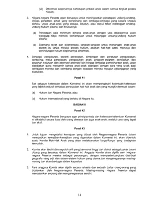 (vii)   Dihormati sepenuhnya kehidupan pribadi anak dalam semua tingkat proses
                   hukum.

3.   Negara-negara Peserta akan berupaya untuk meningkatkan penetapan undang-undang,
     proses peradilan, pihak yang berwenang dan lembaga-lembaga yang secara khusus
     berlaku untuk anak-anak yang diduga, dituduh, atau diakui tetah rnelanggar undang-
     undang hukum pidana, dan khususnya:

     (a)   Penetapan usia minimum dimana anak-anak dengan usia dibawahnya akan
           dianggap tidak memiliki kemampuan untuk melanggar undang-undang hukum
           pidana;

     (b)   Bilamana layak dan dikehendaki, langkah-langkah untuk menangani anak-anak
           seperti itu tanpa melalui proses hukum, asalkan hak-hak azasi manusia dan
           perlindungan hukum sepenuhnya dihormati,

4.   Berbagai pengaturan, seperti perawatan, bimbingan dan peraturan pengawasan;
     konseling; masa percobaan; pengasuhan anak; program-program pendidikan dan
     pelatihan kejuruan dan atternatif-alternatif lain hingga lembaga pemeliharaan anak, akan
     disediakan guna menjamin bahwa anak-anak ditangani dengan cara yang layak bagi
     kehidupan mereka dan seimbang dengan keadaan mereka maupun pelanggaran yang
     dilakukan.

                                         Pasal 41

     Tak satupun ketentuan dalam Konvensi ini akan mempengaruhi ketentuan-ketentuan
     yang lebih kondusif terhadap perwujudan hak-hak anak dan yang mungkin termuat dalam:

     (a)   Hukum dan Negara Peserta; atau

     (b)   Hukum Internasional yang berlaku di Negara itu.

                                        BAGIAN II

                                         Pasal 42

     Negara-negara Peserta berupaya agar prinsip-prinsip dan ketentuan-ketentuan Konvensi
     ini diketahui secara luas oleh orang dewasa dan juga anak-anak, melalui cara yang tepat
     dan aktif.

                                         Pasal 43

1.   Untuk tujuan mengetahui kemajuan yang dibuat oleh Negara-negara Peserta dalam
     mewujudkan kewajiban-kewajiban yang digariskan dalam Konvensi ini, akan dibentuk
     suatu Komite Hak-Hak Anak yang akan melaksanakan fungsi-fungsi yang ditetapkan
     kemudian.

2.   Komite akan terdiri dan sepuluh ahli yang bermonal tinggi dan diakui sebagai pakar dalam
     bidang yang tercakup dalam Konvensi ini. Anggota Komite akan dipilih oleh Negara-
     negara Peserta mereka sebagai perorangan, dengan mempertimbangkan distribusi
     geografis yang adil dan sistem-sistem hukum yang utama.dan warganegaranya masing-
     masing dan akan bertugas dalam kapasitas

3.   Para anggota Komite akan dipilih secara rahasia dan sebuah daftar orang-orang yang
     dicalonkan oleh Negara-negara Peserta. Masing-masing Negara Peserta dapat
     mencalonkan seorang dan wanganegaranya sendiri.




                                            14
 