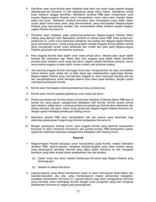 4.   Pemilihan awal untuk Komite akan diadakan tidak lebih dan enam bulan setelah tanggal
      dibertakukannya Konvensi ini dan selanjutnya setiap tahun kedua. Setidaknya empat
      bulan sebelum tanggal pemilihan, Sekretanis Jenderal PBB akan mengirimkan surat
      kepada Negara-negana Peserta untuk menyerahkan nama calon-calon mereka dalam
      waktu dua bulan. Sekretaris Jenderal kemudian akan menyiapkan suatu daftar dalam
      urutan abjad nama-nama calon yang dinominasikan, yang menunjukkan Negara-negara
      Peserta yang mencalonkan mereka, dan menyerahkan daftar tersebut kepada Negara-
      negara Peserta Konvensi ini.

 5.   Pemilihan akan diadakan pada pertemuan-pertemuan Negara-negara Peserta dalam
      sidang yang dipimpin oteh Sekeretaris Jenderal di markas besar PBB. Pada pertemuan-
      pertemuan ini, untuk mana diperlukan kehadiran dua pertiga dan Negara-negara Peserta
      guna mencapal kuorum, orang-orang yang dipilih menjadi anggota Komite adalah mereka
      yang memperoleh jumlah suara terbanyak dan mutlak dan para wakit Negara-negara
      Peserta yang hadir dan memberikan suaranya.

 6.   Para anggota Komite akan dipilih untuk masa empat tahun. Mereka akan dapat dipilih
      kembali jika dicalonkan lagi. Masa bakti lima anggota yang dipilih dalam pemilihan
      pertama akan berakhir untuk masa dua tahun; segera setelah pemilihan pertama, nama-
      nama kelima anggota ini akan dipilih melalui undian oleh pimpinan sidang.

 7.   Jika seorang anggota Komite meninggal dunia atau mengundurkan diri atau menyatakan
      bahwa karena suatu sebab lain ia tidak dapat lagi melaksanakan tugas-tugas Komite,
      Negara-negara Peserta yang mencalonkan anggota itu akan menunjuk seorang ahli lain
      dan wanganegaranya untuk bertugas selama sisa masa tugas tersebut, dengan syarat
      mendapat persetujuan Komite.

 8.   Komite akan menetapkan ketentuan-ketentuan atau prosedurnya.

 9.   Komite akan memilih pejabat-pejabatnya untuk masa dua tahun.

10.   Pertemuan-pertemuan Komite secara normal akan diadakan di Markas Besar PBB atau di
      tempat lain yang sesual, sebagaimana ditetapkan oleh Komite. Komite secara normal
      akan bertemu setiap tahun. Lamanya pertemuan-pentemuan Komite akan ditentukan dan
      ditinjau kembali, jika perlu, dalam suatu pertemuan Negara-negara Peserta Konvensi ini,
      dengan syarat mendapat persetujuan Sidang Umum.

11.   Sekertaris Jendral PBB akan menyediakan staf dan sarana yang diperlukan bagi
      efektivitas pelaksanaan fungsi-fungsi Komite berdasarkan Konvensi ini

12.   Dengan persetujuan Sidang Umum, para anggota Komite yang dibentuk berdasarkan
      Konvensi ini akan menerima honorarium dan sumber-sumber PBB berdasarkan syarat-
      syarat dan ketentuan-ketentuan sebagaimana ditetapkan oteh Sidang Umum.

                                             PasaI 44

 1.   Negara-negara Peserta berupaya untuk menyerahkan pada Komite, melalul Sekretaris
      Jenderal PBB, laporan-laporan mengenai langkah-langkah yang telah mereka setujui
      yang berpengaruh terhadap hak-hak yang diakui dalam Konvensi ini dan mengenai
      kemajuan yang telah dicapal dalam pelaksanaan hak-hak tersebut:

      (a)   Dalam masa dua tahun setelah berlakunya Konvensi bagi Negara Peserta yang
            bersangkutan;

      (b)   Setelah itu setiap tima tahun.

 2.   Laporan-laporan yang dibuat berdasarkan pasal ini akan menunjukan faktor-faktor dan
      kesulitan-kesulitan, jika ada, yang mempengaruhi tingkat pemenuhan kewajiban-
      kewajiban berdasarkan Konvensi ini. Laporan-laporan juga akan mengandung informasi
      yang memadai untuk melengkapi Komite dengan suatu pengertian yang luas mengenai
      pelaksanaan Konvensi di negara yang bersangkutan.

                                               15
 