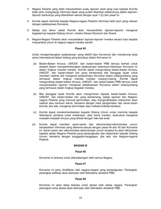 3.   Negara Peserta yang telah menyerahkan suatu laporan awal yang luas kepada Kornite
     tidak perlu mengulangi informasi dasar yang sudah diberikan sebelumnya dalam laporan-
     laporan berikutnya yang diserahkan sesuai dengan ayat 1 (b) dan pasal ini.

4.   Komite dapat meminta kepada Negara-negara Peserta informasi lebih jauh yang relevan
     dengan pelaksanaan Konvensi.

5.   Setiap dua tahun sekali Komite akan menyerahkan laporan-laporan mengenai
     kegiatannya kepada Sidang Umum, melalui Dewan Ekonomi dan Sosial.

6.   Negara-Negara Peserta akan menyediakan laporan-laporan mereka secara luas kepada
     masyarakat umum di negara-negara mereka sendiri.

                                         Pasal 45

     Untuk mengembangkan pelaksanaan yang efektif (dan Konvensi) dan mendorong kerja
     sama internasional dalam bidang yang tercakup dalam Konvensi ini:

     (a)    Badan-Badan khusus, UNICEF, dan badan-badan PBB lainnya berhak untuk
            diwakiti dalam mempertimbangkan pelaksanaan ketentuan-ketentuan Konvensi ini
            dalam lingkup mandat mereka. Komite dapat mengundang badan-badan khusus,
            UNICEF, dan badan-badan lain yang berwenang bila dianggap layak untuk
            memberi nasihat ahli mengenal peiaksanaan Konvensi dalam bidang-bidang yang
            termasuk dalam lingkup mandat mereka masing-masing. Komite dapat
            mengundang badan-badan khusus, UNICEF, dan badan-badan PBB lainnya untuk
            menyampaikan laporan mengenal peltaksanaan Konvensi dalam bidang-bidang
            yang termasuk dalam lingkup kegiatan mereka,

     (b)    Bila dianggap layak Komite akan mengirimkan kepada badan-badan khusus,
            UNICEF, dan badan-badan lain yang berwenang, setiap laporan dan Negara-
            negara Peserta yang memuat permintaan, atau mengindikasikan kebutuhan akan
            nasihat atau bantuan teknis, bersama dengan hasil pengamatan dan saran-saran
            Komite, jika ada, mengenai permintaan atau indikasi-indikasi tersebut.

      (c)   Komite dapat merekomendasikan kepada Sidang Umum untuk meminta kepada
            Sekretanis Jenderal untuk melakukan, atas nama mereka, studi-studi mengenai
            masalah-masalah khusus yang terkait dengan hak-hak anak.

     (d)    Komite dapat memberi saran-saran dan rekornendasi-rekomendasi umurn
            berdasarkan informasi yang ditenima sesual dengan pasal 44 dan 45 dan Konvensi
            ini. Saran-saran dan rekomendasi-nekomendasi umum tersebut itu akan dikinimkan
            kepada setiap Negana Peserta yang bersangkutan dan dilaponkan kepada Sidang
            Umum, bersama dengan tanggapan-tanggapan, jika ada, dan Negara-negana
            Peserta.

                                        BAGIAN III

                                         PasaI 46

            Konvensi ini terbuka untuk ditandatangani oteh semua Negara.

                                         PasaI 47

            Konvensi ini perlu diratifikasi oleh negara-negara yang bersangkutan. Perangkat-
            perangkat ratifikasi akan disimpan oleh Sekretaris Jenderal PBB.

                                         Pasal 48

            Konvensi ini akan tetap terbuka untuk aksesi oleh setiap negara. Perangkat-
            perangkat untuk aksesi akan disimpan oleh Sekretaris Jendenal PBB.


                                            16
 