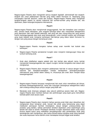 Pasal 4

Negara-negara Peserta akan mengambil semua Iangkah legislatif, administnatif dan langkah-
langkah lain untuk pelaksanaan hak-hak yang diakui dalam Konvensi ini. Sepanjang yang
menyangkut hak-hak ekonomi, sosial dan budaya, Negara-negara Peserta akan mengambil
Iangkah-langkah seperti itu secara maksimal dan sumber-sumber yang tersedia dan, bila
diperlukan, dalarn kerangka kerjasama internasional.

                                          Pasal 5

Negara-negara Peserta akan menghormati tanggungjawab, hak dan kewajiban para orangtua
atau, dimana dapat diterapkan, para anggota keluarga besar atau masyarakat sebagaimana
yang ditentukan oleh adat istiadat setempat, wali yang sah atau orang-orang lain yang secara
hukum bertanggungjawab atas anak yang bersangkutan, untuk memberi arahan dan bimbingan
yang layak kepada anak mengenai penerapan hak-haknya yang diakui dalam Konvensi ini,
dengan cara yang sesuai dengan kemampuan anak.

                                          Pasal 6

  1.   Negara-negara Peserta mengakui bahwa setiap anak memiliki hak kodrati atas
       kehidupan.

  2.   Negara-negara Peserta semaksimal mungkin akan menjamin kelangsungan hidup dan
       tumbuh kembang anak.

                                          Pasal 7

  1.   Anak akan didaftarkan segera setelah lahir dan berhak atas sebuah nama, berhak
       memperoleh kewarganegaraan dan, sejauh mungkin, berhak mengetahui dan diasuh oleh
       orangtuanya.

  2.   Negara-negara Peserta akan menjamin pelaksanaan hak-hak ini sesuai dengan hukum
       nasional dan kewajiban-kewajiban mereka berdasarkan perangkat-perangkat
       internasional yang terkait dalam bidang ini, khususnya jika anak akan menjadi tanpa
       kewarganegaraan.


                                          Pasal 8

  1.   Negara-negara Peserta berupaya menghormati hak anak untuk memelihara jati dirinya,
       termasuk kewarganeganaannya, nama dan hubungan keluarganya sebagaimana diakui
       oleh undang-undang tanpa campur tangan yang tidak sah.

  2.   Manakala anak dirampas sebagian atau seluruh jatidirinya secara tidak sah, Negara-
       negara Peserta akan memberi bantuan dan perlindungan yang layak guna memulihkan
       kembali jatidiri anak secara cepat.

                                          Pasal 9

  1.   Negara-negara Peserta akan menjamin bahwa seorang anak tidak akan dipisahkan dari
       orangtuanya diluar keinginan anak, kecuali bila pihak yang benwenang yang dapat
       melakukan peninjauan kembali menetapkan, sesuai dengan undang-undang dan
       prosedur yang berlaku, bahwa pemisahan tersebut diperlukan untuk kepentingan yang
       terbaik dari anak itu sendiri. Penetapan demikian mungkin diperlukan dalam suatu kasus
       khusus seperti kasus yang melibatkan penyalahgunaan atau penelantaran anak yang
       bersangkutan oleh orangtuanya, atau kasus dimana kedua orangtua anak hidup berpisah
       dan suatu keputusan harus diambil untuk menetapkan tempat tinggal anak tersebut


                                             3
 