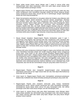 2.   Dalam setiap proses hukum sesuai dengan ayat 1 pasal in semua pihak yang
     berkepentingan akan diberi kesempatan untuk turut serta dalam proses tersebut dan
     untuk mengemukakan pandangan mereka

3.   Negara-negara Peserta akan menghormati hak anak yang terpisah dan salah satu atau
     kedua orangtuanya untuk memelihara hubungan pribadi dan kontak langsung dengan
     kedua orangtuanya secara tetap, kecuali bila hal ini bertentangan dengan kepentingan
     terbaik dari anak yang bersangkutan.

4.   Dalam hal pemisahan sedemikian itu merupakan akibat dari tindakan yang dilakukan oleh
     suatu Negara Peserta, seperti penahanan, hukuman penjara, pengasingan, deportasi
     atau kematian salah satu atau kedua orangtuanya atau kematian anak itu sendini
     (termasuk kematian karena sebab apapun sementara orang yang bersangkutan dalam
     perawatan negara), Negara Peserta, atas permintaan, akan memberikan kepada
     orangtua, kepada anak atau, jika layak, kepada anggota keluarga yang lain, informasi
     penting mengenai keberadaan anggota keluarga yang terpisah itu, kecuali bila pemberian
     informasi tersebut akan mengganggu kehidupan anak yang bersangkutan. Negara-negara
     Peserta lebih jauh akan menjamin bahwa pemenuhan permintaan seperti itu tidak akan
     membawa akibat yang merugikan bagi orang atau orang-orang yang bersangkutan.

                                        Pasal 10

1.   Sesuai dengan kewajiban Negara-negara Peserta berdasarkan pasal 9 ayat 1,
     permohonan yang diajukan oleh seorang anak atau orangtuanya untuk memasuki atau
     meninggalkan suatu Negana Peserta dengan tujuan untuk penyatuan kembali keluarga,
     akan ditangani oleh Negana-negana Peserta dengan cara yang positif, manusiawi dan
     cepat. Negana-negara Peserta Iebih jauh akan menjamin bahwa pemenuhan permintaan
     seperti itu tidak akan membawa akibat yang merugikan bagi pemohon dan bagi anggota
     keluarga mereka.

2.   Seorang anak yang orangtuanya bertempat tinggal di negara yang berbeda akan berhak
     untuk memelihara hubungan pribadi dan kontak langsung dengan kedua orangtuanya
     secara tetap. Untuk tujuan itu dan sesuai dengan kewajiban Negara-negara Peserta
     berdasarkan pasal 9 ayat 1, Negara-negara Peserta akan menghormati hak-hak anak dan
     hak orangtuanya untuk meninggalkan suatu negara, termasuk negara mereka sendiri, dan
     hak mereka untuk memasuki negaranya. Hak untuk meninggalkan suatu negara hanya
     tunduk pada pembatasan-pembatasan yang ditetapkan oleh undang-undang dan yang
     diperlukan untuk melindungi keamanan nasional, ketertiban umum, kesehatan atau moral
     masyarakat, atau hak-hak dan kemerdekaan orang lain yang diakui dalam Konvensi ini.


                                        Pasal 11

1.   Negara-negara Peserta akan mengambil langkah-langkah untuk memberantas
     pemindahan anak-anak ke luar negeri secara tidak sah atau tidak dapat dikembalikannya
     anak-anak dari luar negeri.

2.   Untuk tujuan ini, Negara-negara Peserta akan meningkatkan persetujuan-persetujuan
     bilateral atau multilateral atau aksesi terhadap persetujuan-pensetujuan yang sudah ada

                                        Pasal 12

1.   Negara-negara Peserta akan menjamin anak-anak, yang mampu membentuk
     pandangannya sendiri, bahwa mereka mempunyai hak untuk menyatakan pandangan-
     pandangannya secara bebas dalam semua hal yang menyangkut anak, dan bahwa
     pandangan anak diberi bobot sesuai dengan usia dan kematangan anak.

2.   Untuk tujuan ini, secara khusus anak akan diberi kesempatan untuk didengar dalam
     setiap proses peradilan dan administratif yang menyangkut anak, baik secara langsung
     atau melalui seorang wakil atau badan yang tepat, dengan cara yang sesuai dengan
     prosedur hukum nasional.

                                            4
 
