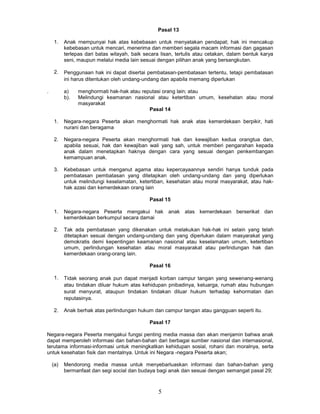 Pasal 13

    1.    Anak rnempunyai hak atas kebebasan untuk menyatakan pendapat; hak ini mencakup
          kebebasan untuk mencari, menerima dan memberi segala macam informasi dan gagasan
          terlepas dari batas wilayah, baik secara lisan, tertulis atau cetakan, dalam bentuk karya
          seni, maupun melalui media lain sesuai dengan pilihan anak yang bersangkutan.

    2.    Penggunaan hak ini dapat disertai pembatasan-pembatasan tertentu, tetapi pembatasan
          ini harus ditentukan oleh undang-undang dan apabila memang diperlukan

.         a)    menghormati hak-hak atau reputasi orang lain; atau
          b).   Melindungi keamanan nasional atau ketertiban umum, kesehatan atau moral
                masyarakat
                                            Pasal 14

    1.    Negara-negara Peserta akan menghormati hak anak atas kemerdekaan berpikir, hati
          nurani dan beragama

    2.    Negara-negara Peserta akan menghormati hak dan kewajiban kedua orangtua dan,
          apabila sesuai, hak dan kewajiban wali yang sah, untuk memberi pengarahan kepada
          anak dalam menetapkan haknya dengan cara yang sesuai dengan penkembangan
          kemampuan anak.

    3.    Kebebasan untuk menganut agama atau kepercayaannya sendiri hanya tunduk pada
          pembatasan pembatasan yang ditetapkan oleh undang-undang dan yang diperlukan
          untuk melindungi keselamatan, ketertiban, kesehatan atau moral masyarakat, atau hak-
          hak azasi dan kemerdekaan orang lain

                                              Pasal 15

    1.    Negara-negara Peserta mengakui hak anak atas kemerdekaan berserikat dan
          kemerdekaan berkumpul secara damai

    2.    Tak ada pembatasan yang dikenakan untuk melakukan hak-hak ini selain yang telah
          ditetapkan sesuai dengan undang-undang dan yang diperlukan dalam masyarakat yang
          demokratis demi kepentingan keamanan nasional atau keselamatan umum, ketertiban
          umum, perlindungan kesehatan atau moral masyarakat atau perlindungan hak dan
          kemerdekaan orang-orang lain.

                                              Pasal 16

    1.    Tidak seorang anak pun dapat menjadi korban campur tangan yang sewenang-wenang
          atau tindakan diluar hukum atas kehidupan pnibadinya, keluarga, rumah atau hubungan
          surat menyurat, ataupun tindakan tindakan diluar hukum terhadap kehormatan dan
          reputasinya.

    2.    Anak berhak atas perlindungan hukum dan campur tangan atau gangguan seperti itu.

                                              Pasal 17

Negara-negara Peserta mengakui fungsi penting media massa dan akan menjamin bahwa anak
dapat memperoleh informasi dan bahan-bahan dari berbagai sumber nasional dan internasional,
terutama informasi-informasi untuk meningkatkan kehidupan sosial, rohani dan moralnya, serta
untuk kesehatan fisik dan mentalnya. Untuk ini Negara -negara Peserta akan;

    (a)   Mendorong media massa untuk menyebarluaskan informasi dan bahan-bahan yang
          bermanfaat dan segi social dan budaya bagi anak dan sesuai dengan semangat pasal 29;



                                                  5
 