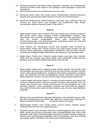 (b)   Mendorong kerjasama intemasional dalam pembuatan, pertukaran dan penyebarluasan
           informasi dan bahan bahan seperti itu dari berbagai sumber kebudayaan nasional dan
           internasional;
     (c)   Mendorong pembuatan dan penyebarluasan buku-buku anak;

     (d)   Mendorong media massa untuk secara khusus memperhatikan kebutuhan-kebutuhan
           linguistik anak yang tenmasuk dalam kelompok minonitas atau kelompok pnibumi

     (e)   Mendorong pengembangan pedoman-pedoman yang tepat untuk melindungi anak dari
           informasi dan bahan bahan yang merugikan bagi kesejahteraan anak, dengan
           memperhatikan ketentuan-ketentuan pasal 13 dan pasal 18.


                                              Pasal 18

     1.    Negara-negara Peserta akan membuat upaya yang tenbaik guna menjamin pengakuan
           atas prinsip bahwa kedua orangtua memikul tanggungjawab bersama untuk
           membesarkan dan menumbuh kembangkan anak. Orang tua, atau kemungkinan, wall
           yang    sah     memikul    tanggungjawab    utama untuk    membesarkan    dan
           menumbuhkembangkan anak yang bersangkutan. Kepentingan terbaik dan anak akan
           menjadi perhatian utama orangtua atau wali.

     2.    Untuk menjamin dan meningkatkan hak-hak yang dinyatakan dalam Konvensi inii,
           Negara-negara Peserta akan memberi bantuan yang layak kepada orangtua dan wali
           yang sah dalam pelaksanaan tanggungjawab membesarkan anak dan akan menjamin
           pembangunan lembaga-lembaga, sarana-sarana dan pelayanan untuk perawatan anak.

     3.    Negara-negara Peserta akan mengambil segala langkah yang tepat untuk menjamin
           bahwa anak dan orangtua yang bekerja berhak untuk memperoleh manfaat dan jasa
           perawatan anak dan fasilitas-fasilitas yang berhak mereka peroleh.


                                              Pasal 19

     1.    Negara-negara Peserta akan mengambil langkah langkah legislatif, administnatif, sosial
           dan pendidikan yang layak guna melindungi anak dan semua bentuk kekerasan fisik atau
           mental, cedera atau penyalahgunaan, pengabaian atau tindakan penelantaran, penlakuan
           salah, atau eksploitasi, tenmasuk penyalahgunaan seksual, sementara mereka berada
           dalam pengasuhan orangtua, wali yang sah atau setiap orang lain yang merawat anak.

     2.    Langkah-langkah perlindungan seperti itu mencakup prosedur-prosedur yang efektif untuk
           menyusun program-program sosial guna memberi dukungan yang diperlukan anak dan
           mereka yang merawat anak, maupun bentuk-bentuk lain dan pencegahan dan untuk
           identilkasi, pelaporan, rujukan, penyelidikan, perawatan dan tindak lanjut dan perlakuan
           yang salah tenhadap anak seperti diuraikan terdahulu, dan, jika perlu, bagi keterlibatan
           pengadilan.

                                              Pasal 20

1.         Seorang anak yang kehilangan Iingkungan keluarganya, baik sementara maupun tetap,
           atau demi kepentingannya yang terbaik tidak dapat terus berada dalam lingkungan itu,
           berhak memperoleh perllndungan       dan bantuan khusus dan Negara

2.         Negara-negara Peserta, sesuai dengan hukum nasional mereka, menjamin adanya
           penawatan altennatif untuk anak seperti pada ayat 1.

3.         Perawatan seperti itu bisa mencakup, antara lain, tempat pengasuhan anak, hukum islam
           kafala, adopsi atau jika perlu penempatan dalam lembaga-lembaga yang sesuai untuk
           penawatan anak. Dalam mempertimbangkan pemecahan masalah, perhatian selayaknya
           diberikan pada kesinambungan pengasuhan anak dan berdasarkan pada latar belakang
           suku bangsa, agama, kebudayaan dan bahasa anak yang bersangkutan.

                                                  6
 
