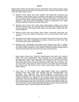Pasal 21

Negara-negara Peserta yang mengakui dan/atau membolehkan sistem adopsi menjamin bahwa
kepentingankepentingan tenbaik anak yang bersangkutan akan merupakan pertimbangan paling
utama dan negara-negara itu akan:

 (a)    Menjamin bahwa adopsi anak hanya disahkan oleh pihak-pihak berwenang yang
        menetapkan, sesuai dengan hukum dan prosedur yang berlaku dan berdasarkan semua
        informasi yang terkait dan terpercaya, bahwa adopsi itu diperkenankan mengingat status
        anak sehubungan dengan keadaan orangtua, keluarga dan walinya yang sah dan, jika
        diperlukan, orang-orang yang berkepentingan memberi persetujuannya atas adopsi
        tersebut berdasarkan nasehat yang mungkin diperlukan;

 (b)    Mengakui bahwa adopsi antar negara dapat dipertimbangkan sebagai suatu sarana
        alternatif perawatan anak, jika anak tidak dapat ditempatkan pada keluarga asuh atau
        keluarga angkat atau tidak dapat dirawat dengan cara yang tepat di negara asal anak
        yang bersangkutan;

  (c)   Menjamin bahwa anak yang diadopsi antara negara memperoleh perlindungan dan
        norma-norma yang sama dengan perlindungan dan norma yang berlaku dalam adopsi
        nasional;

 (d)    Mengambil semua langkah yang layak untuk menjamin bahwa dalam adopsi antar negara
        penempatan anak tidak mengakibatkan keuntungan finansial yang tidak benar bagi
        mereka yang terlibat dalam adopsi tersebut;

 (e)    Bilamana layak, meningkatkan tujuan-tujuan yang dimaksud dan pasal ini dengan
        mengadakan peraturan-penaturan atau persetujuan-persetujuan bilateral atau multilateral,
        dan upaya, didalam kerangka ini untuk menjamin bahwa penempatan seorang anak di
        negara lain dilaksanakan oleh pihak-pihak atau badan yang berwenang


                                           Pasal 22

  1.    Negara-negara Peserta akan mengambil langkah-langkah yang layak untuk menjamin
        bahwa anak yang mengusahakan status pengungsi atau yang dianggap sebagai
        pengungsi sesuai dengan hukum dan prosedur internasional atau nasional yang berlaku,
        balk didampingi maupun tidak didampingi oleh orangtuanya atau orang lain, akan
        memperoleh pelindungan dan bantuan kemanusiaan yang Iayak dalam menikmati hak-
        hak yang berlaku yang tencantum dalam Konvensi ini dan dalam piranti kemanusiaan
        atau hak-hak azasi internasional lainnya dimana negara-negara tersebut merupakan
        Negana Peserta.


  2.    Untuk tujuan ini, bila dianggap tepat, Negara-negara Peserta akan mengadakan
        kerjasama dalam setiap upaya yang dilakukan PBB dan lembaga-lembaga antar
        pemenintah yang berwenang atau organisasi-organisasi non-pemerintah yang
        bekerjasama dengan PBB, untuk melindungi dan membantu anak-anak dimaksud dan
        melacak orangtuanya atau anggota lain dani keluarga setiap anak pengungsi guna
        memperoleh informasi yang diperlukan bagi penyatuan kembali dengan keluarganya.
        Dalam kasus-kasus dimana tidak bisa ditemukan orangtua atau anggota keluarga lain,
        anak yang bersangkutan akan diberi perlindungan yang sama seperti halnya dengan anak
        lain yang manapun yang kehilangan lingkungan keluarganya secara tetap atau sementara
        kanena alasan apapun, seperti dinyatakan dalam Konvensi ini.




                                               7
 