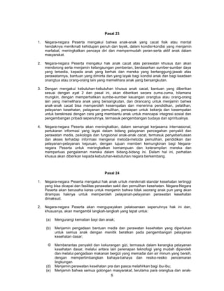 Pasal 23

1.   Negara-negara Peserta mengakui bahwa anak-anak yang cacat fisik atau mental
     hendaknya menikmati kehidupan penuh dan layak, dalam kondisi-kondisi yang menjamin
     martabat, meningkatkan pencaya diri dan mempermudah peran-serta aktif anak dalam
     masyarakat.

2.   Negara-negara Peserta mengakui hak anak cacat atas perawatan khusus dan akan
     mendorong serta menjamin kelangsungan pemberian, berdasarkan sumber-sumber daya
     yang tersedia, kepada anak yang berhak dan mereka yang bertanggung-jawab atas
     perawatannya, bantuan yang diminta dan yang layak bagi kondisi anak dan bagi keadaan
     onangtua atau orang-orang lain yang memelihara anak yang bersangkutan.

3.   Dengan mengakui kebutuhan-kebutuhan khusus anak cacat, bantuan yang diberikan
     sesuai dengan ayat 2 dan pasal ini, akan diberikan secara cuma-cuma, bilamana
     mungkin, dengan memperhatikan sumbe-sumber keuangan orangtua atau orang-orang
     lain yang memelihara anak yang bersangkutan, dan dirancang untuk menjamin bahwa
     anak-anak cacat bisa memperoleh kesempatan dan menerima pendidikan, pelatihan,
     pelayanan kesehatan, pelayanan pemulihan, persiapan untuk bekerja dan kesempatan
     untuk berekreasi dengan cara yang membantu anak untuk mencapai integrasi sosial dan
     pengembangan pribadi sepenuhnya, termasuk pengembangan budaya dan spriritualnya.

4.   Negara-negara Peserta akan meningkatkan, dalam semangat kerjasama internasional,
     pertukaran informasi yang layak dalam bidang pelayanan pencegahan penyakit dan
     perawatan medis, psikologis dan fungsional anak-anak cacat, termasuk penyebarluasan
     dan akses terhadap informasi mengenai metoda-metoda pemulihan, pendidikan dan
     pelayanan-pelayanan kejuruan, dengan tujuan memberi kemungkinan bagi Negara-
     negara Peserta untuk meningkatkan kemampuan dan keterampilan mereka dan
     memperluas pengalaman mereka dalam bidang-bidang ini. Dalam hal ini, perhatian
     khusus akan diberikan kepada kebutuhan-kebutuhan negara berkembang.



                                        Pasal 24

1.   Negara-negara Peserta mengakui hak anak untuk menikmati standar kesehatan tertinggi
     yang bisa dicapai dan fasilitas perawatan sakit dan pemulihan kesehatan. Negara-Negara
     Peserta akan berusaha keras untuk menjamin bahwa tidak seorang anak pun yang akan
     dirampas haknya untuk memperoleh pelayanan-pelayanan perawatan kesehatan
     dimaksud.

2.   Negara-negara Peserta akan mengupayakan pelaksanaan sepenuhnya hak ini dan,
     khususnya, akan mengambil langkah-langkah yang tepat untuk:

     (a)   Mengurangi kematian bayi dan anak;

     (b)   Menjamin pengadaan bantuan medis dan perawatan kesehatan yang diperlukan
           untuk semua anak dengan menitik beratkan pada pengembangan pelayanan
           kesehatan dasar;

      ©    Memberantas penyakit dan kekurangan gizi, termasuk dalam kerangka pelayanan
           kesehatan dasar, melalui antara lain perenapan teknofogi yang mudah diperoleh
           dan melalui pengadaan makanan bergizi yang memadai dan air minum yang bersih,
           dengan mempertimbangkan bahaya-bahaya dan resiko-resiko pencemaran
           lingkungan
     (d)   Menjamin perawatan kesehatan pra dan pasca melahirkan bagi ibu-ibu;
     (e)   Menjamin bahwa semua golongan masyarakat, terutama para orangtua dan anak-
                                           8
 