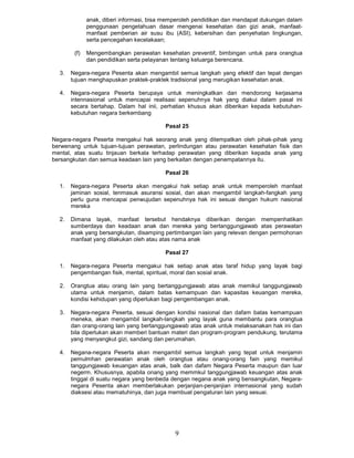 anak, diberi informasi, bisa memperoleh pendidikan dan mendapat dukungan dalam
              penggunaan pengetahuan dasar mengenai kesehatan dan gizi anak, manfaat-
              manfaat pemberian air susu ibu (ASI), kebersihan dan penyehatan lingkungan,
              serta pencegahan kecelakaan;

        (f)   Mengembangkan perawatan kesehatan preventif, bimbingan untuk para orangtua
              dan pendidikan serta pelayanan tentang keluarga berencana.

  3.   Negara-negara Pesenta akan mengambil semua langkah yang efektif dan tepat dengan
       tujuan menghapuskan praktek-praktek tradisional yang merugikan kesehatan anak.

  4.   Negara-negara Peserta berupaya untuk meningkatkan dan mendorong kerjasama
       intennasional untuk mencapai realisasi sepenuhnya hak yang diakui dalam pasal ini
       secara bertahap. Dalam hal inii, perhatian khusus akan diberikan kepada kebutuhan-
       kebutuhan negara berkembang

                                          Pasal 25

Negara-negara Peserta mengakui hak seorang anak yang ditempatkan oleh pihak-pihak yang
berwenang untuk tujuan-tujuan perawatan, perlindungan atau perawatan kesehatan fisik dan
mental, atas suatu tinjauan berkala terhadap perawatan yang diberikan kepada anak yang
bersangkutan dan semua keadaan lain yang berkaitan dengan penempatannya itu.

                                          Pasal 26

  1.   Negara-negara Peserta akan mengakui hak setiap anak untuk memperoleh manfaat
       jaminan sosial, tenmasuk asuransi sosial, dan akan mengambil langkah-fangkah yang
       perlu guna mencapai penwujudan sepenuhnya hak ini sesuai dengan hukum nasional
       mereka

  2.   Dimana layak, manfaat tersebut hendaknya diberikan dengan mempenhatikan
       sumberdaya dan keadaan anak dan mereka yang bertanggungjawab atas perawatan
       anak yang bersangkutan, disamping pertimbangan lain yang relevan dengan permohonan
       manfaat yang dilakukan oleh atau atas nama anak

                                          Pasal 27

  1.   Negara-negara Peserta mengakui hak setiap anak atas taraf hidup yang layak bagi
       pengembangan fisik, mental, spiritual, moral dan sosial anak.

  2.   Orangtua atau orang lain yang bertanggungjawab atas anak memikul tanggungjawab
       utama untuk menjamin, dalam batas kemampuan dan kapasitas keuangan mereka,
       kondisi kehidupan yang diperlukan bagi pengembangan anak.

  3.   Negara-negara Peserta, sesuai dengan kondisi nasional dan dafam batas kemampuan
       meneka, akan mengambil langkah-langkah yang layak guna membantu para orangtua
       dan orang-orang lain yang bertanggungjawab atas anak untuk melaksanakan hak ini dan
       bila diperlukan akan memberi bantuan materi dan program-program pendukung, terutama
       yang menyangkut gizi, sandang dan perumahan.

  4.   Negana-negara Peserta akan mengambil semua langkah yang tepat untuk menjamin
       pemulmhan perawatan anak oleh orangtua atau onang-orang fain yang memikul
       tanggungjawab keuangan atas anak, balk dan dafam Negara Peserta maupun dan luar
       negerm. Khususnya, apabila onang yang memmkul tanggungjawab keuangan atas anak
       tinggal di suatu negara yang benbeda dengan negana anak yang bensangkutan, Negara-
       negara Pesenta akan memberlakukan perjanjian-penjanjian internasional yang sudah
       diaksesi atau mematuhinya, dan juga membuat pengaturan lain yang sesuai.




                                              9
 