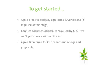 To get started…
• Agree areas to analyse, sign Terms & Conditions (if
  required at this stage).
• Confirm documentation/bills required by CRC - we
  can’t get to work without these.
• Agree timeframe for CRC report on findings and
  proposals.
 