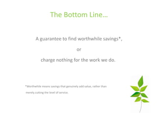 The Bottom Line…

        A guarantee to find worthwhile savings*,

                                       or

            charge nothing for the work we do.



*Worthwhile means savings that genuinely add value, rather than

merely cutting the level of service.
 
