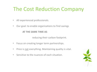 The Cost Reduction Company
• All experienced professionals.

• Our goal: to enable organisations to find savings

         AT THE SAME TIME AS

                  reducing their carbon footprint.

• Focus on creating longer term partnerships.

• Price is not everything. Maintaining quality is vital.

• Sensitive to the nuances of each situation.
 