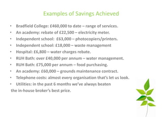 Examples of Savings Achieved
• Bradfield College: £460,000 to date – range of services.
• An academy: rebate of £22,500 – electricity meter.
• Independent school: £63,000 – photocopiers/printers.
• Independent school: £18,000 – waste management
• Hospital: £6,800 – water charges rebate.
• RUH Bath: over £40,000 per annum – water management.
• RUH Bath: £75,000 per annum – food purchasing.
• An academy: £60,000 – grounds maintenance contract.
• Telephone costs: almost every organisation that’s let us look.
• Utilities: in the past 6 months we’ve always beaten
 the in-house broker’s best price.
 