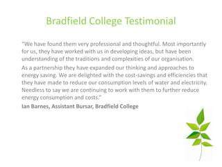 Bradfield College Testimonial
“We have found them very professional and thoughtful. Most importantly
for us, they have worked with us in developing ideas, but have been
understanding of the traditions and complexities of our organisation.
As a partnership they have expanded our thinking and approaches to
energy saving. We are delighted with the cost-savings and efficiencies that
they have made to reduce our consumption levels of water and electricity.
Needless to say we are continuing to work with them to further reduce
energy consumption and costs.”
Ian Barnes, Assistant Bursar, Bradfield College
 