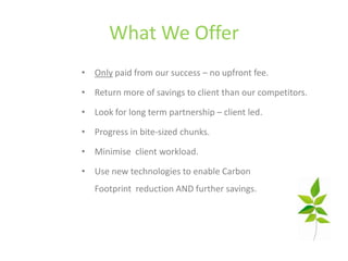 What We Offer
• Only paid from our success – no upfront fee.

• Return more of savings to client than our competitors.

• Look for long term partnership – client led.

• Progress in bite-sized chunks.

• Minimise client workload.

• Use new technologies to enable Carbon
   Footprint reduction AND further savings.
 