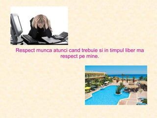 Respect munca atunci cand trebuie si in timpul liber ma respect pe mine. 