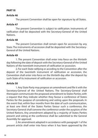 PART III
     Article 46
                The present Convention shall be open for signature by all States.
     Article 47
               The present Convention is subject to ratification. Instruments of
     ratification shall be deposited with the Secretary-General of the United
     Nations.
     Article 48
              The present Convention shall remain open for accession by any
     State. The instruments of accession shall be deposited with the Secretary-
     General of the United Nations.
     Article 49
              1. The present Convention shall enter into force on the thirtieth
     day following the date of deposit with the Secretary-General of the United
     Nations of the twentieth instrument of ratification or accession.
              2. For each State ratifying or acceding to the Convention after the
     deposit of the twentieth instrument of ratification or accession, the
     Convention shall enter into force on the thirtieth day after the deposit by
     such State of its instrument of ratification or accession.
     Article 50
              1. Any State Party may propose an amendment and file it with the
     Secretary-General of the United Nations. The Secretary-General shall
     thereupon communicate the proposed amendment to States Parties, with
     a request that they indicate whether they favour a conference of States
     Parties for the purpose of considering and voting upon the proposals. In
     the event that, within four months from the date of such communication,
     at least one third of the States Parties favour such a conference, the
     Secretary-General shall convene the conference under the auspices of the
     United Nations. Any amendment adopted by a majority of States Parties
     present and voting at the conference shall be submitted to the General
     Assembly for approval.
              2. An amendment adopted in accordance with paragraph 1 of the
     present article shall enter into force when it has been approved by the


98
 