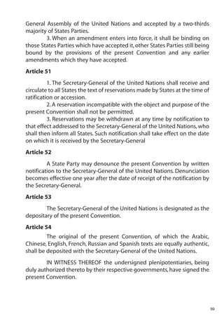 General Assembly of the United Nations and accepted by a two-thirds
majority of States Parties.
        3. When an amendment enters into force, it shall be binding on
those States Parties which have accepted it, other States Parties still being
bound by the provisions of the present Convention and any earlier
amendments which they have accepted.
Article 51
          1. The Secretary-General of the United Nations shall receive and
circulate to all States the text of reservations made by States at the time of
ratification or accession.
          2. A reservation incompatible with the object and purpose of the
present Convention shall not be permitted.
          3. Reservations may be withdrawn at any time by notification to
that effect addressed to the Secretary-General of the United Nations, who
shall then inform all States. Such notification shall take effect on the date
on which it is received by the Secretary-General
Article 52
         A State Party may denounce the present Convention by written
notification to the Secretary-General of the United Nations. Denunciation
becomes effective one year after the date of receipt of the notification by
the Secretary-General.
Article 53
        The Secretary-General of the United Nations is designated as the
depositary of the present Convention.
Article 54
         The original of the present Convention, of which the Arabic,
Chinese, English, French, Russian and Spanish texts are equally authentic,
shall be deposited with the Secretary-General of the United Nations.
        IN WITNESS THEREOF the undersigned plenipotentiaries, being
duly authorized thereto by their respective governments, have signed the
present Convention.




                                                                                 99
 