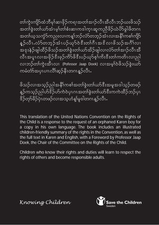 w>uGJ;usdmxHbDrk>qXzdS.u&Xtw>tX.vDRtDvDRb.C;zdo.
tw>cGJ;w>,mtHRrh>w>pH;qXu'guhRqlunDzd.CJydmcGgzdw*R
tw>ChouGHmun;vXuM>b.vHmwbh.tHRvXteD>up>usdm
Mh . vD R IvH m wbh . tH R y.Ck m 0J ' D ;w>*D R t'd v Xzd o .t*D > vX
t'k;eJ.zsgxD.zdo.tw>cGJ;w>,mtd.zsgvXvHmw>tX.vDRtD
vDRtylRvXtzdS.'D;zk.udmzd'D;y.Ckmph>ud;'D;w>uwdRvXng
vXb.w>uGJ;tDRvX (Pofessor Jaap Doek) vXtrh>0Jzdo.cGJ;,m
urHwHmtySRyXRvD>qh.eDRw*RMh.vDRI

zdo.vXtoh.ngteD>up>tw>cGJ;w>,m'D;trlt'goh.wz.
M.uoh.ngym'd.ymuJ0JySR*Rtw>cGJ;w>,m'D;uuJxD.b.ySR
'd.wkmcd.ySJRwz.vXtoh[HM>rl'gw*RM.vDRI

This translation of the United Nations Convention on the Rights of
the Child is a response to the request of an orphaned Karen boy for
a copy in his own language. The book includes an illustrated
children-friendly summary of the rights in the Convention, as well as
the full text in Karen and English, with a Foreword by Professor Jaap
Doek, the Chair of the Committee on the Rights of the Child.

Children who know their rights and duties will learn to respect the
rights of others and become responsible adults.sible adults.
 