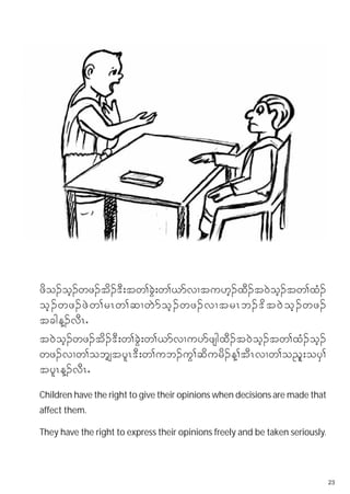 zdo.oh.wz.td.'D;tw>cJG;w>,mvXtu[h.xD.t0Joh.tw>xH.
oh . wz. zJ w >rRw>qXwJ m oh . wz.vXtrRb.'d t 0J o h . wz.
tcgM.vDRI
t0Joh.wz.td.'D;w>cGJ;w>,mvXuymzsgxD.t0Joh.tw>xH.oh.
wz.vXw>obs›tylR'D;w>ub.uG>qdurd.M>tDRvXw>o!ll;oyS>
tylRM.vDRI
Children have the right to give their opinions when decisions are made that
affect them.

They have the right to express their opinions freely and be taken seriously.




                                                                               23
 