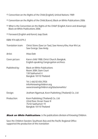 © Convention on the Rights of the Child (English), United Nations 1989

    © Convention on the Rights of the Child (Karen), Black on White Publications 2006

    © What is the Convention on the Rights of the Child? (English, Karen and drawings)
      Black on White Publications 2006

    © Foreword (English and Karen) Jaap Doek

    ISBN: 974-685-079-2

    Translation team:     Christ Stone (Saw Ler Taw), Saw Henery Khu, Hsar Khi Lar,
                          Saw George, Saw Andy

    Artist:               Htoo Doh

    Cover picture:        Karen child 1988, Christ Church, Bangkok,
                          English-speaking Congregation archives

    Published by:         Black on White Publications
                          Room 3084, Siam Court
                          130 Sukhumvit 4
                          Bangkok 10110 Thailand

                          Tel. (+66) 02 656 2926
                          info@knowingchildren.org
                          www.knowingchildren.org/blackonwhite/

    Design:               Jiratham Ngamsuk, Keen Publishing (Thailand) Co., Ltd

    Production:           Keen Publishing (Thailand) Co., Ltd
                          22nd floor, Ocean Tower II
                          75/42 Sukhumvit 19
                          Bangkok 10110 Thailand


    Black on White Publications , is the publications division of Knowing Children.

    Save the Children Sweden, Southeast Asia and the Pacific Regional Office
    supported the production of this translation




2
 
