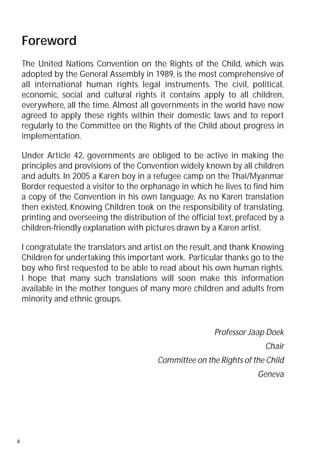 Foreword
    The United Nations Convention on the Rights of the Child, which was
    adopted by the General Assembly in 1989, is the most comprehensive of
    all international human rights legal instruments. The civil, political,
    economic, social and cultural rights it contains apply to all children,
    everywhere, all the time. Almost all governments in the world have now
    agreed to apply these rights within their domestic laws and to report
    regularly to the Committee on the Rights of the Child about progress in
    implementation.

    Under Article 42, governments are obliged to be active in making the
    principles and provisions of the Convention widely known by all children
    and adults. In 2005 a Karen boy in a refugee camp on the Thai/Myanmar
    Border requested a visitor to the orphanage in which he lives to find him
    a copy of the Convention in his own language. As no Karen translation
    then existed, Knowing Children took on the responsibility of translating,
    printing and overseeing the distribution of the official text, prefaced by a
    children-friendly explanation with pictures drawn by a Karen artist.

    I congratulate the translators and artist on the result, and thank Knowing
    Children for undertaking this important work. Particular thanks go to the
    boy who first requested to be able to read about his own human rights.
    I hope that many such translations will soon make this information
    available in the mother tongues of many more children and adults from
    minority and ethnic groups.


                                                           Professor Jaap Doek
                                                                          Chair
                                           Committee on the Rights of the Child
                                                                        Geneva




4
 