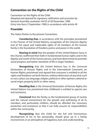 Convention on the Rights of the Child
Convention on the Rights of the Child
Adopted and opened for signature, ratification and accession by
General Assembly resolution 44/25 of 20 November 1989
Entry into force 2 September 1990, in accordance with article 49
Preamble
The States Parties to the present Convention,
         Considering that, in accordance with the principles proclaimed
in the Charter of the United Nations, recognition of the inherent dignity
and of the equal and inalienable rights of all members of the human
family is the foundation of freedom, justice and peace in the world,
         Bearing in mind that the peoples of the United Nations have, in
the Charter, reaffirmed their faith in fundamental human rights and in the
dignity and worth of the human person, and have determined to promote
social progress and better standards of life in larger freedom,
          Recognizing that the United Nations has, in the Universal
Declaration of Human Rights and in the International Covenants on
Human Rights, proclaimed and agreed that everyone is entitled to all the
rights and freedoms set forth therein, without distinction of any kind, such
as race, colour, sex, language, religion, political or other opinion, national or
social origin, property, birth or other status,
        Recalling that, in the Universal Declaration of Human Rights, the
United Nations has proclaimed that childhood is entitled to special care
and assistance,
        Convinced that the family, as the fundamental group of society
and the natural environment for the growth and well-being of all its
members and particularly children, should be afforded the necessary
protection and assistance so that it can fully assume its responsibilities
within the community,
       Recognizing that the child, for the full and harmonious
development of his or her personality, should grow up in a family
environment, in an atmosphere of happiness, love and understanding,


                                                                                    75
 
