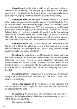 Considering that the child should be fully prepared to live an
     individual life in society, and brought up in the spirit of the ideals
     proclaimed in the Charter of the United Nations, and in particular in the
     spirit of peace, dignity, tolerance, freedom, equality and solidarity,
               Bearing in mind that the need to extend particular care to the
     child has been stated in the Geneva Declaration of the Rights of the Child
     of 1924 and in the Declaration of the Rights of the Child adopted by the
     General Assembly on 20 November 1959 and recognized in the Universal
     Declaration of Human Rights, in the International Covenant on Civil and
     Political Rights (in particular in articles 23 and 24), in the International
     Covenant on Economic, Social and Cultural Rights (in particular in article
     10) and in the statutes and relevant instruments of specialized agencies
     and international organizations concerned with the welfare of children,
             Bearing in mind that, as indicated in the Declaration of the
     Rights of the Child, “the child, by reason of his physical and mental
     immaturity, needs special safeguards and care, including appropriate legal
     protection, before as well as after birth”
                                              ,
               Recalling the provisions of the Declaration on Social and Legal
     Principles relating to the Protection and Welfare of Children, with Special
     Reference to Foster Placement and Adoption Nationally and
     Internationally; the United Nations Standard Minimum Rules for the
     Administration of Juvenile Justice (The Beijing Rules); and the Declaration
     on the Protection of Women and Children in Emergency and Armed
     Conflict,
              Recognizing that, in all countries in the world, there are children
     living in exceptionally difficult conditions, and that such children need
     special consideration,

             Taking due account of the importance of the traditions and
     cultural values of each people for the protection and harmonious
     development of the child,

              Recognizing the importance of international co-operation for
     improving the living conditions of children in every country, in particular
     in the developing countries,
             Have agreed as follows:

76
 