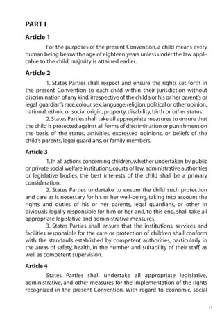PART I
Article 1
         For the purposes of the present Convention, a child means every
human being below the age of eighteen years unless under the law appli-
cable to the child, majority is attained earlier.
Article 2
         1. States Parties shall respect and ensure the rights set forth in
the present Convention to each child within their jurisdiction without
discrimination of any kind, irrespective of the child’s or his or her parent’s or
legal guardian’s race,colour,sex,language,religion,political or other opinion,
national, ethnic or social origin, property, disability, birth or other status.
         2. States Parties shall take all appropriate measures to ensure that
the child is protected against all forms of discrimination or punishment on
the basis of the status, activities, expressed opinions, or beliefs of the
child’s parents, legal guardians, or family members.
Article 3
          1. In all actions concerning children, whether undertaken by public
or private social welfare institutions, courts of law, administrative authorities
or legislative bodies, the best interests of the child shall be a primary
consideration.
          2. States Parties undertake to ensure the child such protection
and care as is necessary for his or her well-being, taking into account the
rights and duties of his or her parents, legal guardians, or other in
dividuals legally responsible for him or her, and, to this end, shall take all
appropriate legislative and administrative measures.
          3. States Parties shall ensure that the institutions, services and
facilities responsible for the care or protection of children shall conform
with the standards established by competent authorities, particularly in
the areas of safety, health, in the number and suitability of their staff, as
well as competent supervision.
Article 4
        States Parties shall undertake all appropriate legislative,
administrative, and other measures for the implementation of the rights
recognized in the present Convention. With regard to economic, social

                                                                                    77
 