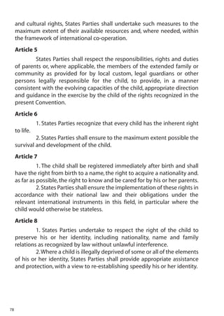 and cultural rights, States Parties shall undertake such measures to the
     maximum extent of their available resources and, where needed, within
     the framework of international co-operation.
     Article 5
             States Parties shall respect the responsibilities, rights and duties
     of parents or, where applicable, the members of the extended family or
     community as provided for by local custom, legal guardians or other
     persons legally responsible for the child, to provide, in a manner
     consistent with the evolving capacities of the child, appropriate direction
     and guidance in the exercise by the child of the rights recognized in the
     present Convention.
     Article 6
                1. States Parties recognize that every child has the inherent right
     to life.
              2. States Parties shall ensure to the maximum extent possible the
     survival and development of the child.
     Article 7
               1. The child shall be registered immediately after birth and shall
     have the right from birth to a name, the right to acquire a nationality and.
     as far as possible, the right to know and be cared for by his or her parents.
               2. States Parties shall ensure the implementation of these rights in
     accordance with their national law and their obligations under the
     relevant international instruments in this field, in particular where the
     child would otherwise be stateless.
     Article 8
              1. States Parties undertake to respect the right of the child to
     preserve his or her identity, including nationality, name and family
     relations as recognized by law without unlawful interference.
              2.Where a child is illegally deprived of some or all of the elements
     of his or her identity, States Parties shall provide appropriate assistance
     and protection, with a view to re-establishing speedily his or her identity.




78
 