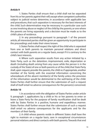 Article 9
          1. States Parties shall ensure that a child shall not be separated
from his or her parents against their will, except when competent authorities
subject to judicial review determine, in accordance with applicable law
and procedures, that such separation is necessary for the best interests of
the child. Such determination may be necessary in a particular case such
as one involving abuse or neglect of the child by the parents, or one where
the parents are living separately and a decision must be made as to the
child’s place of residence.
          2. In any proceedings pursuant to paragraph 1 of the present
article, all interested parties shall be given an opportunity to participate in
the proceedings and make their views known.
          3. States Parties shall respect the right of the child who is separated
from one or both parents to maintain personal relations and direct
contact with both parents on a regular basis, except if it is contrary to the
child’s best interests.
          4. Where such separation results from any action initiated by a
State Party, such as the detention, imprisonment, exile, deportation or
death (including death arising from any cause while the person is in the
custody of the State) of one or both parents or of the child, that State Party
shall, upon request, provide the parents, the child or, if appropriate, another
member of the family with the essential information concerning the
whereabouts of the absent member(s) of the family unless the provision
of the information would be detrimental to the well-being of the child.
States Parties shall further ensure that the submission of such a request
shall of itself entail no adverse consequences for the person(s) concerned.
Article 10
         1. In accordance with the obligation of States Parties under article
9, paragraph 1, applications by a child or his or her parents to enter or
leave a State Party for the purpose of family reunification shall be dealt
with by States Parties in a positive, humane and expeditious manner.
States Parties shall further ensure that the submission of such a request
shall entail no adverse consequences for the applicants and for the
members of their family.
         2. A child whose parents reside in different States shall have the
right to maintain on a regular basis, save in exceptional circumstances
personal relations and direct contacts with both parents.Towards that end

                                                                                    79
 