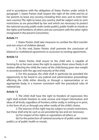 and in accordance with the obligation of States Parties under article 9,
     paragraph 1, States Parties shall respect the right of the child and his or
     her parents to leave any country, including their own, and to enter their
     own country. The right to leave any country shall be subject only to such
     restrictions as are prescribed by law and which are necessary to protect
     the national security, public order (ordre public), public health or morals or
     the rights and freedoms of others and are consistent with the other rights
     recognized in the present Convention.
     Article 11
              1. States Parties shall take measures to combat the illicit transfer
     and non-return of children abroad.
              2. To this end, States Parties shall promote the conclusion of
     bilateral or multilateral agreements or accession to existing agreements.
     Article 12
              1. States Parties shall assure to the child who is capable of
     forming his or her own views the right to express those views freely in all
     matters affecting the child, the views of the child being given due weight
     in accordance with the age and maturity of the child.
              2. For this purpose, the child shall in particular be provided the
     opportunity to be heard in any judicial and administrative proceedings
     affecting the child, either directly, or through a representative or an
     appropriate body, in a manner consistent with the procedural rules of
     national law.
     Article 13
              1. The child shall have the right to freedom of expression; this
     right shall include freedom to seek, receive and impart information and
     ideas of all kinds, regardless of frontiers, either orally, in writing or in print,
     in the form of art, or through any other media of the child's choice.
              2. The exercise of this right may be subject to certain restrictions,
     but these shall only be such as are provided by law and are necessary:
              (a) For respect of the rights or reputations of others; or
              (b) For the protection of national security or of public order (ordre
     public), or of public health or morals.




80
 